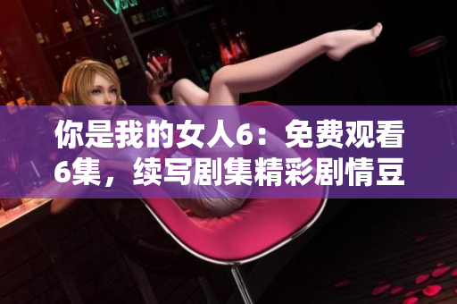 你是我的女人6：免費(fèi)觀看6集，續(xù)寫劇集精彩劇情豆知識