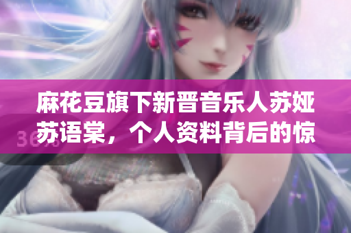 麻花豆旗下新晉音樂人蘇婭蘇語棠，個人資料背后的驚人故事揭秘(1)