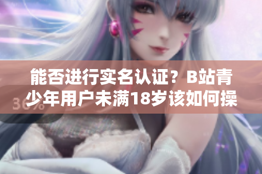 能否進行實名認證？B站青少年用戶未滿18歲該如何操作？