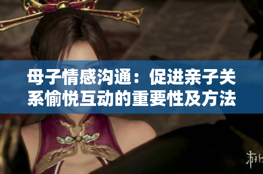 母子情感溝通：促進親子關系愉悅互動的重要性及方法