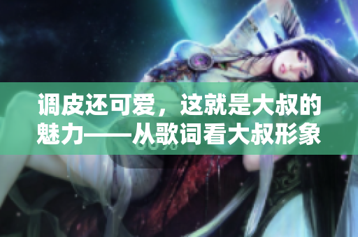 調(diào)皮還可愛(ài)，這就是大叔的魅力——從歌詞看大叔形象的多面性。