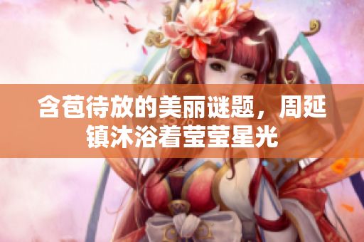 含苞待放的美麗謎題，周延鎮(zhèn)沐浴著瑩瑩星光