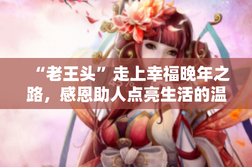 “老王頭”走上幸福晚年之路，感恩助人點(diǎn)亮生活的溫情歲月