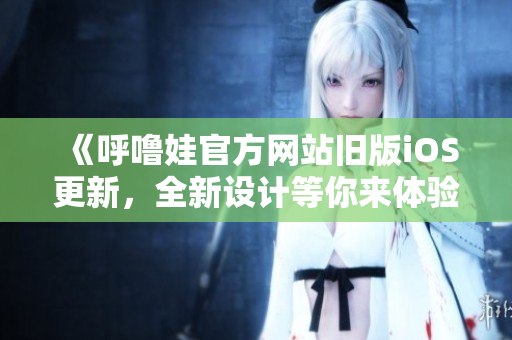 《呼嚕娃官方網(wǎng)站舊版iOS更新，全新設(shè)計(jì)等你來體驗(yàn)》
