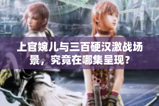 上官婉兒與三百硬漢激戰(zhàn)場景，究竟在哪集呈現(xiàn)？