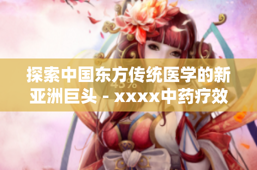 探索中國東方傳統(tǒng)醫(yī)學(xué)的新亞洲巨頭 - xxxx中藥療效深受認(rèn)可