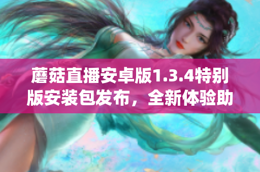 蘑菇直播安卓版1.3.4特別版安裝包發(fā)布，全新體驗助你暢享直播樂趣(1)
