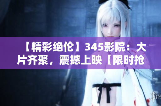 【精彩絕倫】345影院:大片齊聚,震撼上映【限時(shí)搶票】 【精彩絕倫】345影院:大片齊聚,震撼上映【限時(shí)搶票】