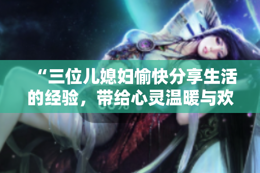 “三位兒媳婦愉快分享生活的經(jīng)驗(yàn)，帶給心靈溫暖與歡樂(lè)”