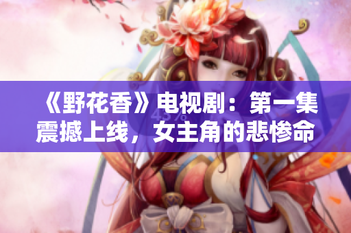 《野花香》電視劇：第一集震撼上線，女主角的悲慘命運引人深思！