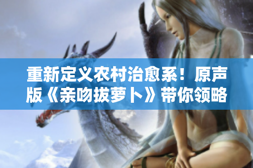 重新定義農(nóng)村治愈系！原聲版《親吻拔蘿卜》帶你領(lǐng)略集體記憶的美好