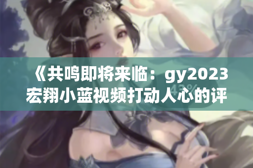 《共鳴即將來臨:gy2023宏翔小藍(lán)視頻打動人心的評價》 《共鳴即將來臨:gy2023宏翔小藍(lán)視頻打動人心的評價》