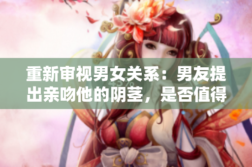 重新審視男女關系：男友提出親吻他的陰莖，是否值得尊重對方？