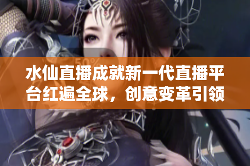 水仙直播成就新一代直播平臺(tái)紅遍全球，創(chuàng)意變革引領(lǐng)行業(yè)風(fēng)向