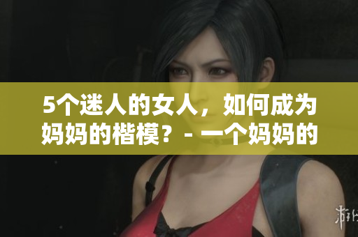 5個迷人的女人，如何成為媽媽的楷模？- 一個媽媽的經(jīng)驗分享
