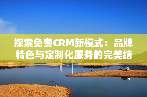 探索免費(fèi)CRM新模式：品牌特色與定制化服務(wù)的完美結(jié)合