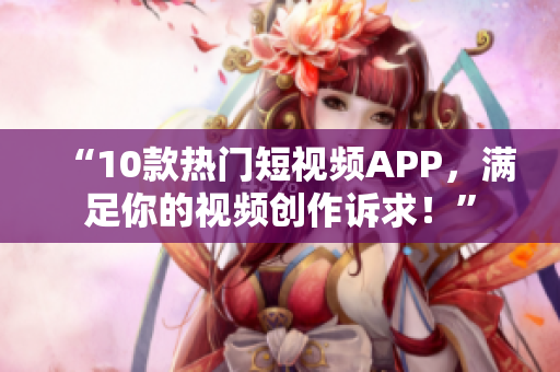 “10款熱門(mén)短視頻APP，滿(mǎn)足你的視頻創(chuàng)作訴求！”