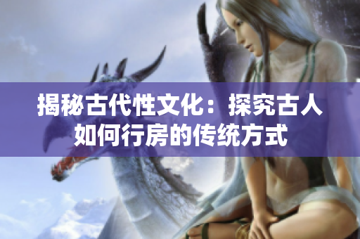 揭秘古代性文化：探究古人如何行房的傳統(tǒng)方式