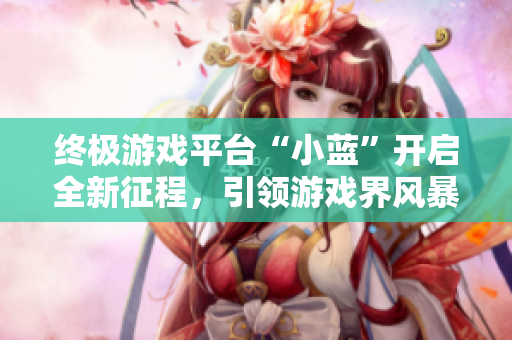終極游戲平臺(tái)“小藍(lán)”開(kāi)啟全新征程，引領(lǐng)游戲界風(fēng)暴！