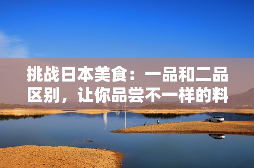 挑戰(zhàn)日本美食：一品和二品區(qū)別，讓你品嘗不一樣的料理體驗(yàn)