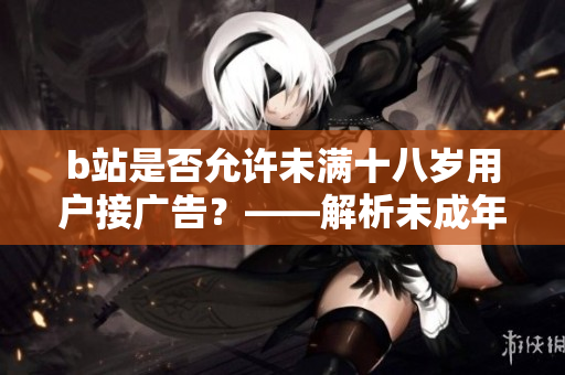 b站是否允許未滿十八歲用戶接廣告？——解析未成年人接廣告的情況