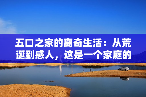 五口之家的離奇生活：從荒誕到感人，這是一個家庭的故事