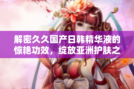 解密久久國產(chǎn)日韓精華液的驚艷功效，綻放亞洲護膚之光