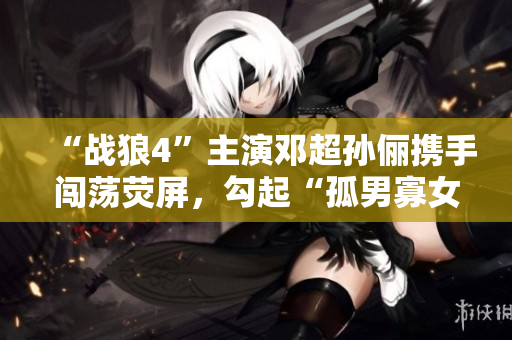 “戰(zhàn)狼4”主演鄧超孫儷攜手闖蕩熒屏，勾起“孤男寡女”情感共鳴