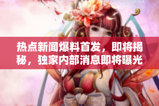 熱點新聞爆料首發(fā)，即將揭秘，獨家內(nèi)部消息即將曝光