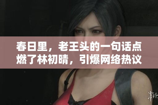 春日里，老王頭的一句話點(diǎn)燃了林初晴，引爆網(wǎng)絡(luò)熱議