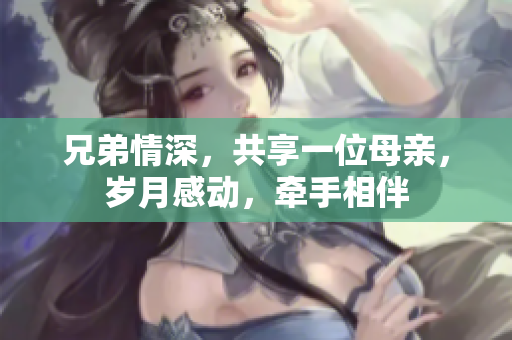 兄弟情深，共享一位母親，歲月感動(dòng)，牽手相伴