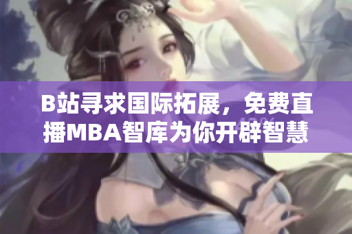 B站尋求國(guó)際拓展，免費(fèi)直播MBA智庫(kù)為你開(kāi)辟智慧之門(mén)