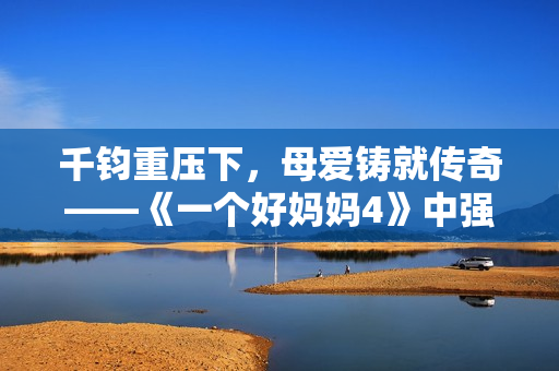 千鈞重壓下，母愛(ài)鑄就傳奇——《一個(gè)好媽媽4》中強(qiáng)華驛的故事