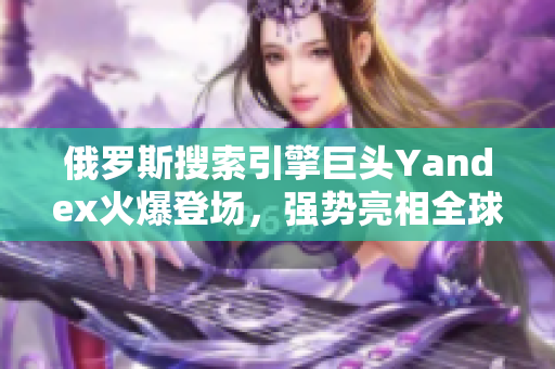 俄羅斯搜索引擎巨頭Yandex火爆登場，強勢亮相全球市場！