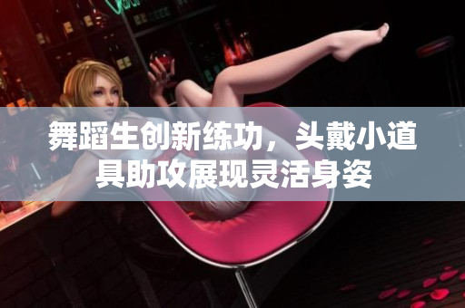 舞蹈生創(chuàng)新練功，頭戴小道具助攻展現(xiàn)靈活身姿