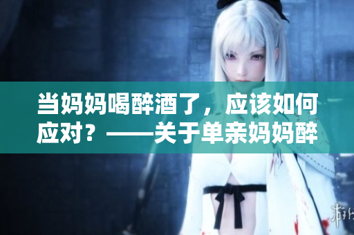 當媽媽喝醉酒了，應(yīng)該如何應(yīng)對？——關(guān)于單親媽媽醉酒的處理方法