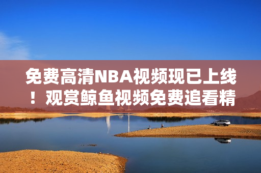 免費(fèi)高清NBA視頻現(xiàn)已上線！觀賞鯨魚視頻免費(fèi)追看精彩NBA賽事！