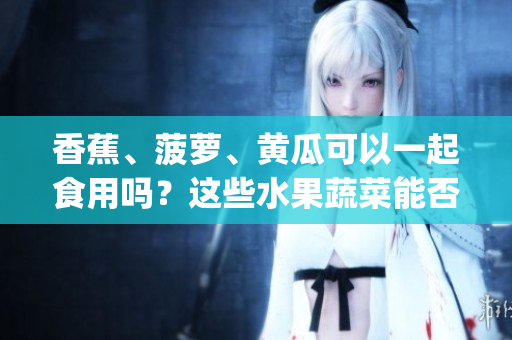 香蕉、菠蘿、黃瓜可以一起食用嗎？這些水果蔬菜能否相互搭配呢？(1)