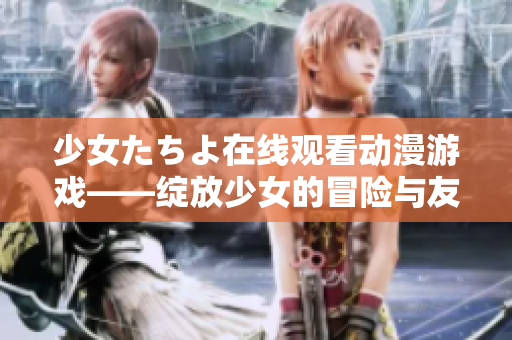 少女たちよ在線觀看動(dòng)漫游戲——綻放少女的冒險(xiǎn)與友情