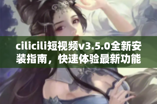 cilicili短視頻v3.5.0全新安裝指南，快速體驗(yàn)最新功能