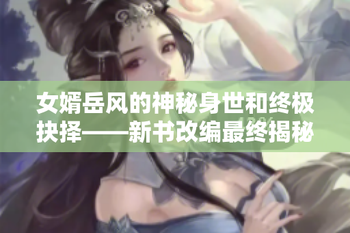 女婿岳風的神秘身世和終極抉擇——新書改編最終揭秘 女婿岳風的神秘身世和終極抉擇——新書改編最終揭秘