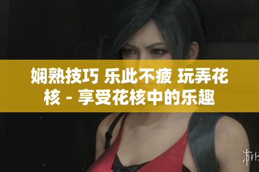 嫻熟技巧 樂此不疲 玩弄花核 - 享受花核中的樂趣 嫻熟技巧 樂此不疲 玩弄花核 - 享受花核中的樂趣