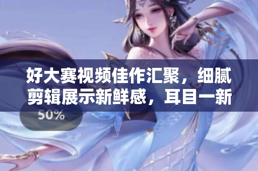 好大賽視頻佳作匯聚，細(xì)膩剪輯展示新鮮感，耳目一新的視覺盛宴！