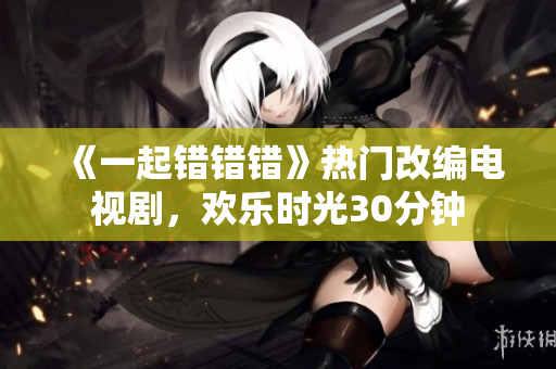 《一起錯(cuò)錯(cuò)錯(cuò)》熱門(mén)改編電視劇，歡樂(lè)時(shí)光30分鐘