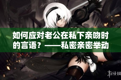 如何應(yīng)對(duì)老公在私下親吻時(shí)的言語？——私密親密舉動(dòng)的最佳溝通方式