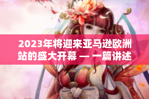 2023年將迎來亞馬遜歐洲站的盛大開幕 — 一篇講述亞馬遜歐洲站最新動向的文章 2023年將迎來亞馬遜歐洲站的盛大開幕 — 一篇講述亞馬遜歐洲站最新動向的文章