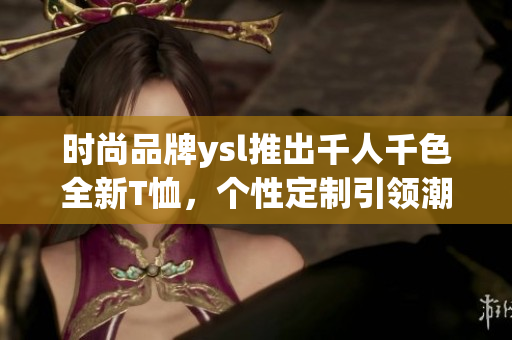 時(shí)尚品牌ysl推出千人千色全新T恤，個(gè)性定制引領(lǐng)潮流