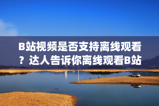B站視頻是否支持離線觀看？達人告訴你離線觀看B站視頻的方法(1)