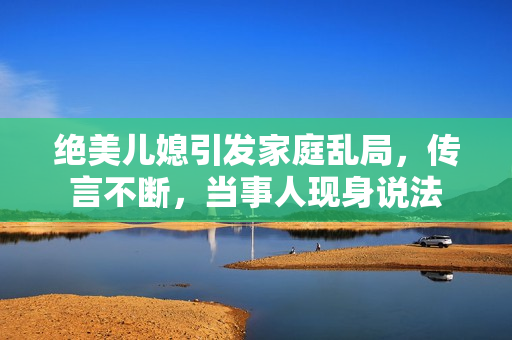 絕美兒媳引發(fā)家庭亂局，傳言不斷，當(dāng)事人現(xiàn)身說法