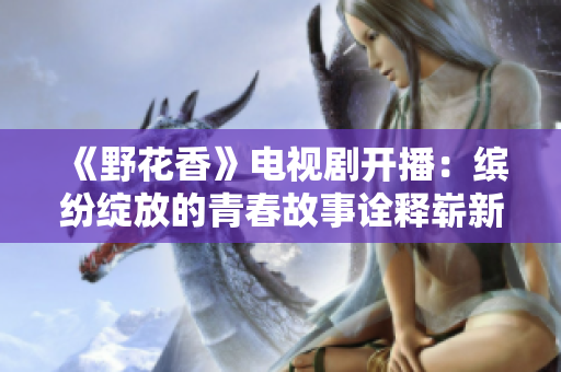 《野花香》電視劇開播：繽紛綻放的青春故事詮釋?shí)湫氯A章